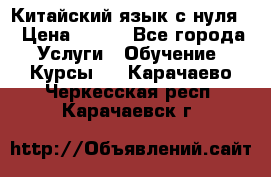 Китайский язык с нуля. › Цена ­ 750 - Все города Услуги » Обучение. Курсы   . Карачаево-Черкесская респ.,Карачаевск г.